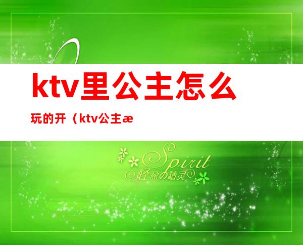 ktv里公主怎么玩的开(ktv公主怎么玩的开心)