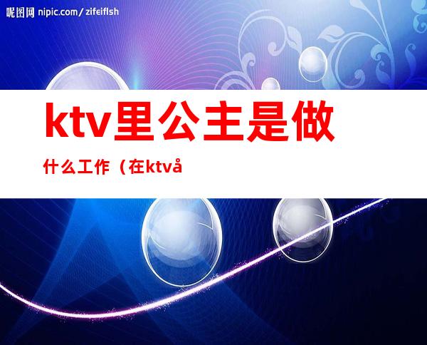 ktv里公主是做什么工作(在ktv做公主一般要做什么)