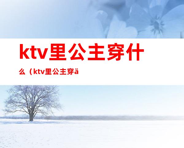 ktv里公主穿什么(ktv里公主穿什么衣服)