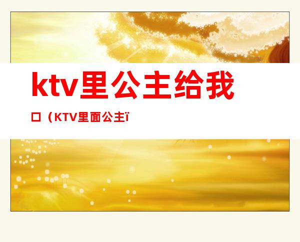 ktv里公主给我口（KTV里面公主）
