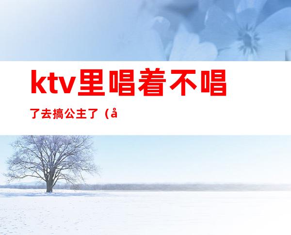 ktv里唱着不唱了去搞公主了(公主不是都在KTV吗)