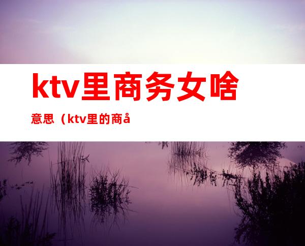 ktv里商务女啥意思（ktv里的商务是什么）