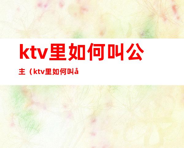 ktv里如何叫公主(ktv里如何叫公主进来)