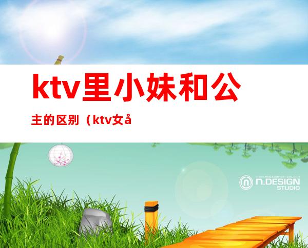ktv里小妹和公主的区别(ktv女孩和公主有啥区别)