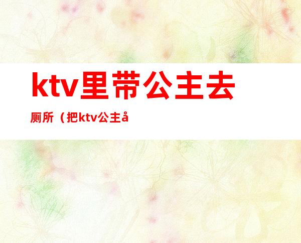 ktv里带公主去厕所(把ktv公主往卫生间带)