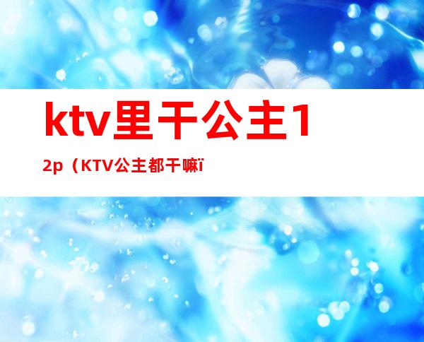 ktv里干公主12p(KTV公主都干嘛)