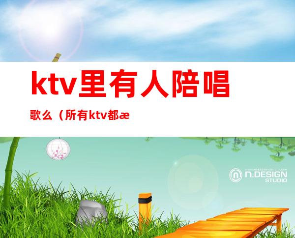 ktv里有人陪唱歌么(所有ktv都有陪唱吗)