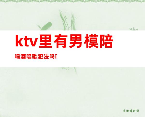 ktv里有男模陪喝酒唱歌犯法吗(ktv男模喝酒有要求吗)