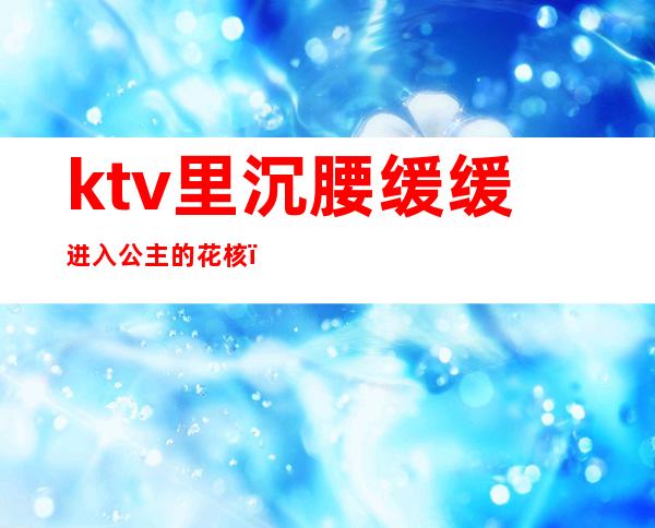 ktv里沉腰缓缓进入公主的花核()