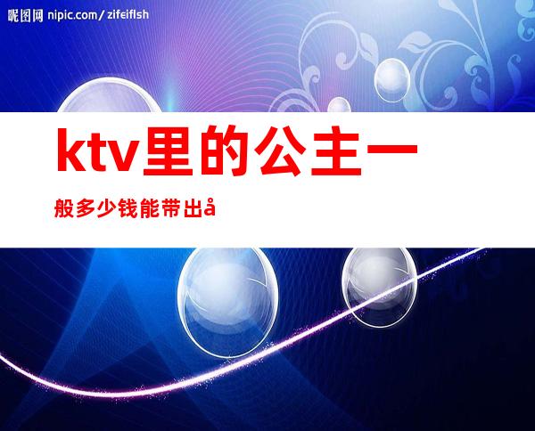 ktv里的公主一般多少钱能带出去(ktv公主带走多少钱)
