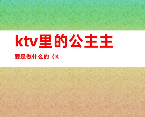 ktv里的公主主要是做什么的（KTV的公主是干什么的）