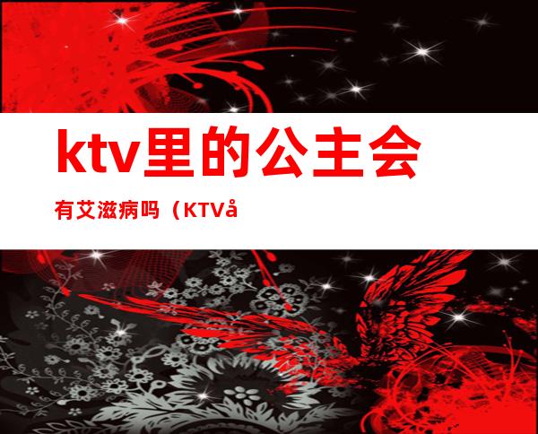 ktv里的公主会有艾滋病吗(KTV公主有病吗)