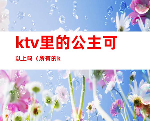 ktv里的公主可以上吗(所有的ktv都会有公主吗)