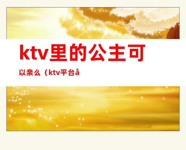 ktv里的公主可以亲么(ktv平台公主可以亲吗)