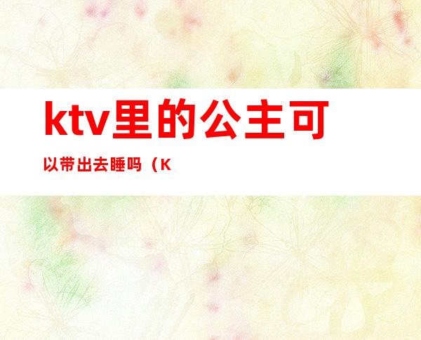 ktv里的公主可以带出去睡吗?(KTV带公主可以吗)
