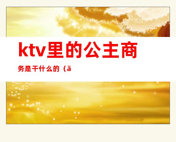 ktv里的公主商务是干什么的(一个人去商务ktv叫公主)