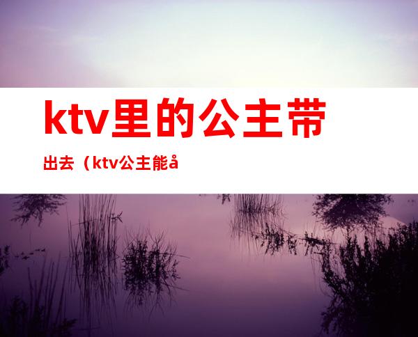 ktv里的公主带出去(ktv公主能带走么)