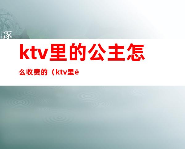 ktv里的公主怎么收费的(ktv里面公主服务费怎么定)