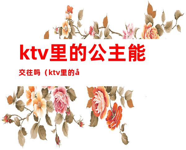 ktv里的公主能交往吗(ktv里的公主能交往吗知乎)
