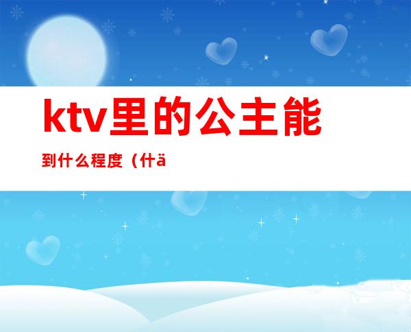 ktv里的公主能到什么程度(什么样的ktv才有公主)