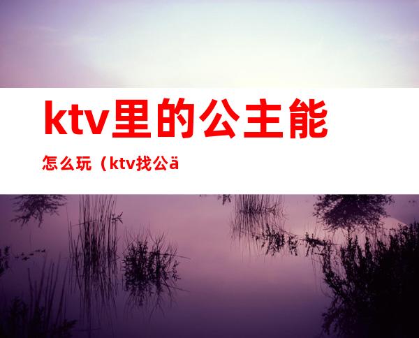 ktv里的公主能怎么玩(ktv找公主该怎么玩)