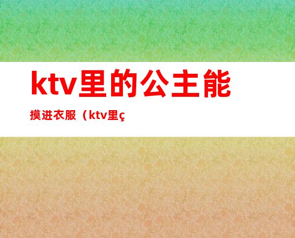 ktv里的公主能摸进衣服（ktv里的公主能摸进衣服里面吗）