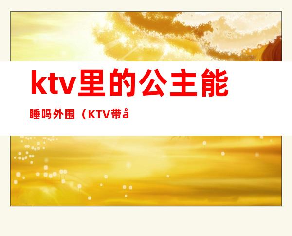 ktv里的公主能睡吗外围(KTV带公主可以吗)