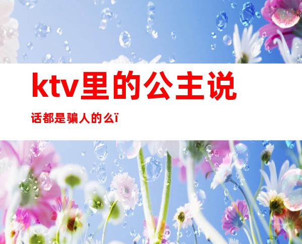 ktv里的公主说话都是骗人的么()