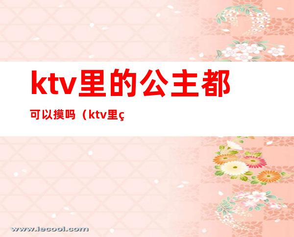ktv里的公主都可以摸吗（ktv里的公主能摸哪儿些部位）