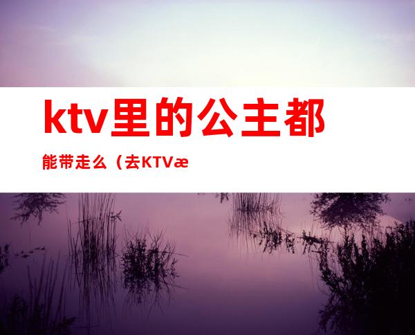 ktv里的公主都能带走么(去KTV怎么带走公主)