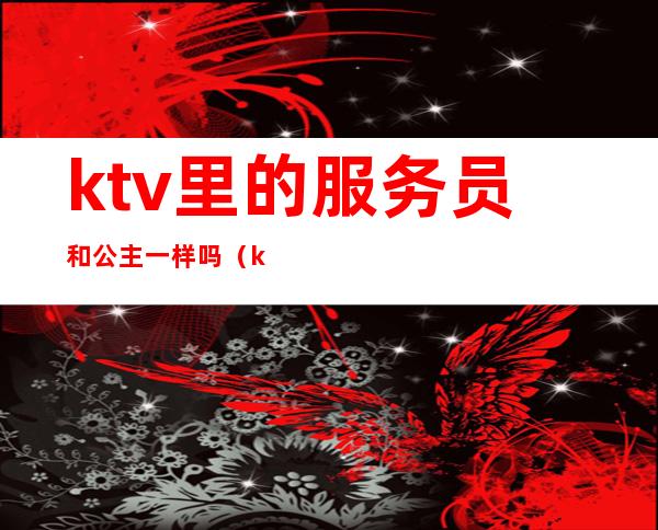 ktv里的服务员和公主一样吗(ktv女服务员叫公主男的叫什么)