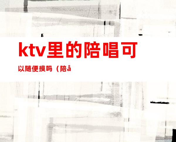 ktv里的陪唱可以随便摸吗(陪唱能摸不?)