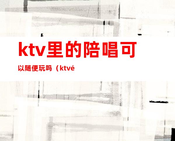 ktv里的陪唱可以随便玩吗(ktv陪唱能不能玩)