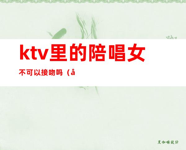 ktv里的陪唱女不可以接吻吗(去ktv怎么叫陪唱女)