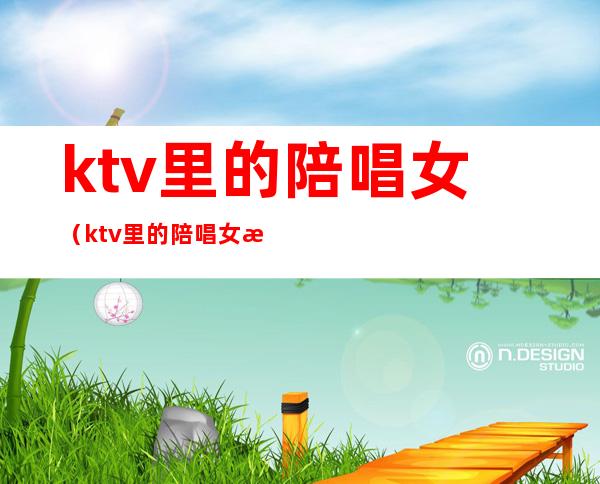 ktv里的陪唱女(ktv里的陪唱女是什么心态)