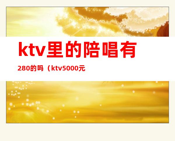 ktv里的陪唱有280的吗（ktv5000元找一个陪唱都干嘛）