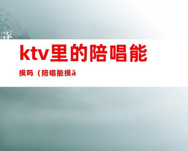 ktv里的陪唱能摸吗(陪唱能摸不?)