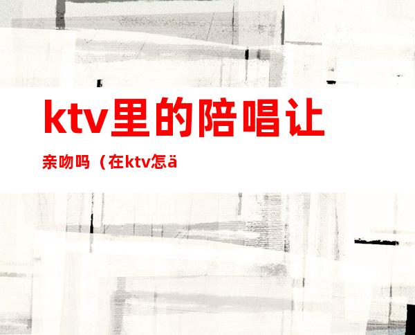 ktv里的陪唱让亲吻吗(在ktv怎么叫陪唱)