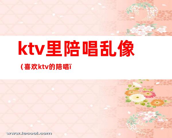 ktv里陪唱乱像(喜欢ktv的陪唱)