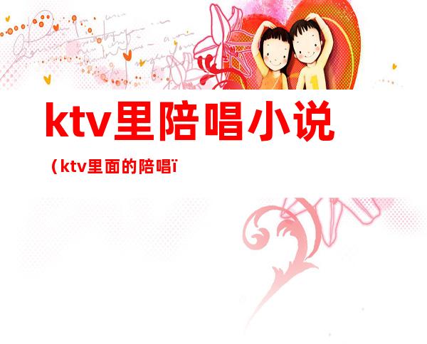 ktv里陪唱小说(ktv里面的陪唱)