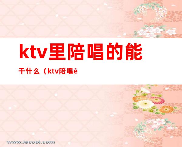 ktv里陪唱的能干什么(ktv陪唱都做什么)