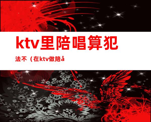 ktv里陪唱算犯法不（在ktv做陪唱算不算犯法）