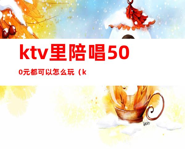 ktv里陪唱500元都可以怎么玩（ktv陪唱500元能对她做什么）