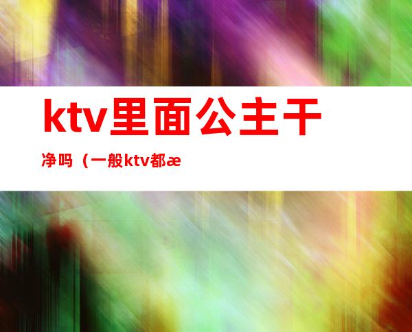 ktv里面公主干净吗(一般ktv都有公主吗)