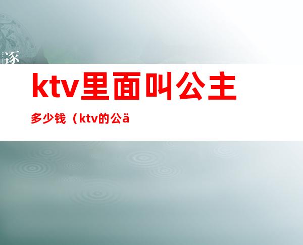 ktv里面叫公主多少钱(ktv的公主多少钱叫一个)