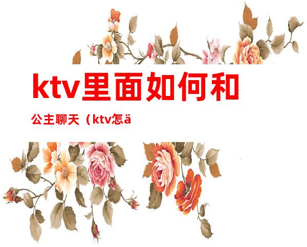 ktv里面如何和公主聊天(ktv怎么跟公主聊天)