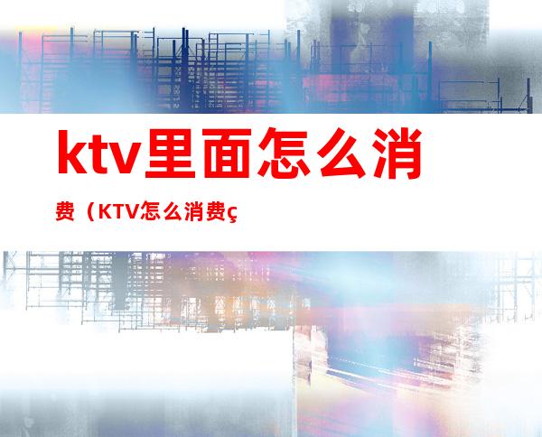 ktv里面怎么消费(KTV怎么消费的)