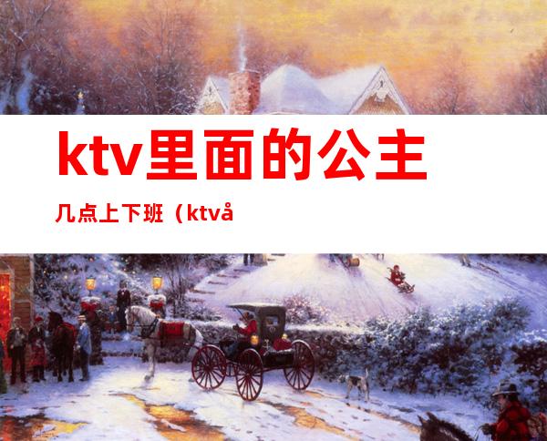 ktv里面的公主几点上下班(ktv公主上班时间和休息时间)