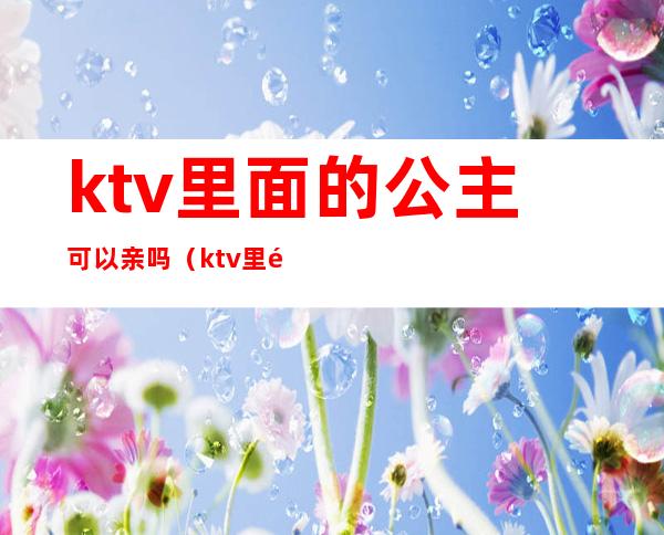 ktv里面的公主可以亲吗(ktv里面有公主吗)