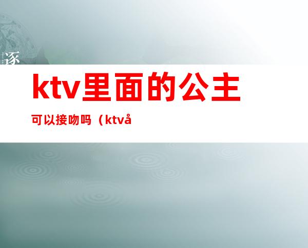 ktv里面的公主可以接吻吗(ktv公主让亲吗)